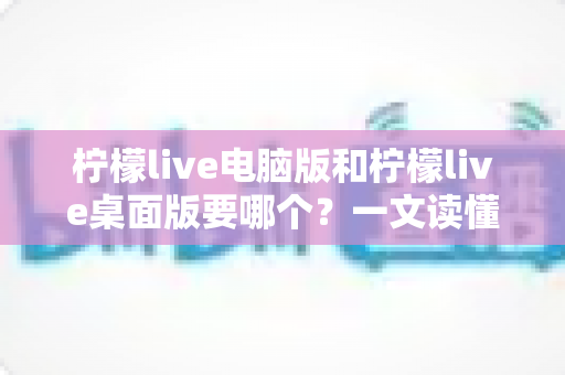 柠檬live电脑版和柠檬live桌面版要哪个？一文读懂两者区别与选择指南