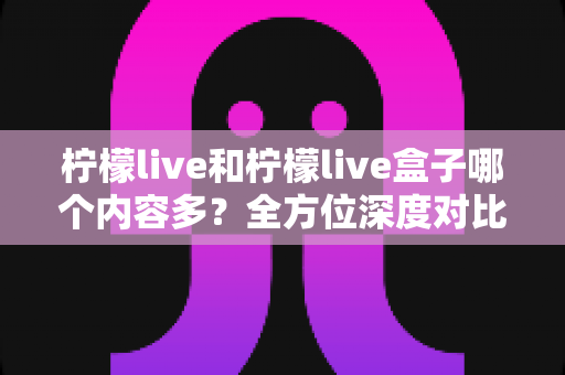 柠檬live和柠檬live盒子哪个内容多？全方位深度对比解析，帮你选出内容更丰富的观看方案