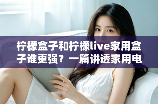 柠檬盒子和柠檬live家用盒子谁更强？一篇讲透家用电视盒子的选购指南