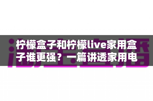 柠檬盒子和柠檬live家用盒子谁更强？一篇讲透家用电视盒子的选购指南