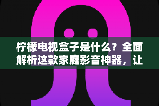 柠檬电视盒子是什么?全面解析这款家庭影音神器,让你一篇文章看懂它的功能与价值 柠檬电视盒子是什么?全面解析这款家庭影音神器,让你一篇文章看懂它的功能与价值