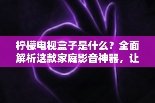 柠檬电视盒子是什么?全面解析这款家庭影音神器,让你一篇文章看懂它的功能与价值 柠檬电视盒子是什么?全面解析这款家庭影音神器,让你一篇文章看懂它的功能与价值