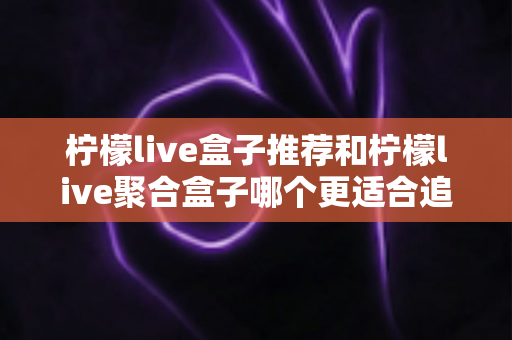 柠檬live盒子推荐和柠檬live聚合盒子哪个更适合追剧？全方位深度对比解析，帮你选对追剧神器