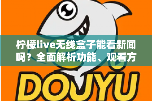柠檬live无线盒子能看新闻吗？全面解析功能、观看方法与实用技巧