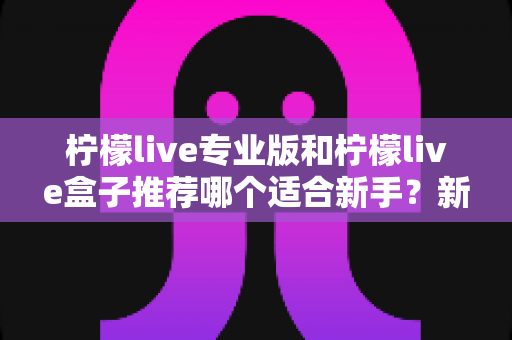 柠檬live专业版和柠檬live盒子推荐哪个适合新手?新手直播工具选购全攻略与避坑指南 柠檬live专业版和柠檬live盒子推荐哪个适合新手?新手直播工具选购全攻略与避坑指南