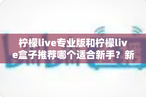 柠檬live专业版和柠檬live盒子推荐哪个适合新手?新手直播工具选购全攻略与避坑指南 柠檬live专业版和柠檬live盒子推荐哪个适合新手?新手直播工具选购全攻略与避坑指南