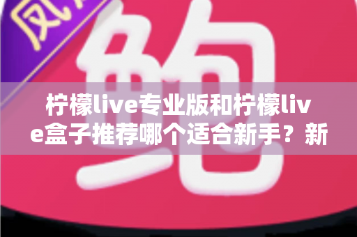 柠檬live专业版和柠檬live盒子推荐哪个适合新手？新手直播工具选购全攻略与避坑指南