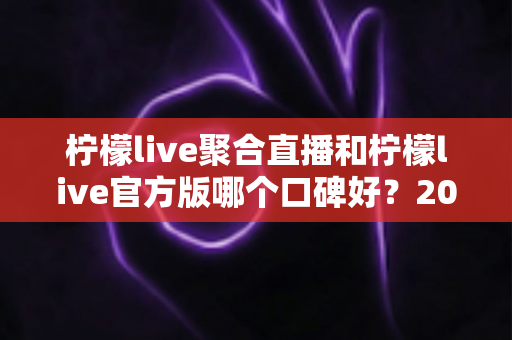 柠檬live聚合直播和柠檬live官方版哪个口碑好?2025年最全口碑对比测评指南 柠檬live聚合直播和柠檬live官方版哪个口碑好?2025年最全口碑对比测评指南