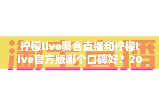 柠檬live聚合直播和柠檬live官方版哪个口碑好?2025年最全口碑对比测评指南 柠檬live聚合直播和柠檬live官方版哪个口碑好?2025年最全口碑对比测评指南