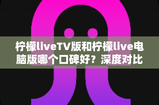 柠檬liveTV版和柠檬live电脑版哪个口碑好?深度对比测评帮你选对版本 柠檬liveTV版和柠檬live电脑版哪个口碑好?深度对比测评帮你选对版本