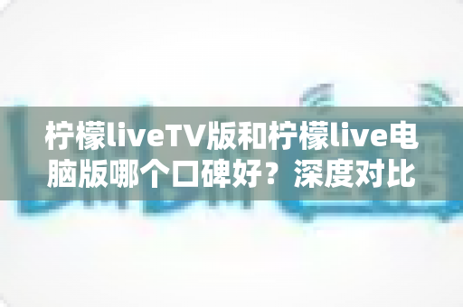 柠檬liveTV版和柠檬live电脑版哪个口碑好？深度对比测评帮你选对版本