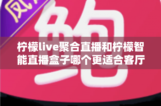 柠檬live聚合直播和柠檬智能直播盒子哪个更适合客厅？2024最全选购对比指南