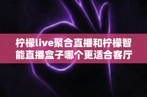 柠檬live聚合直播和柠檬智能直播盒子哪个更适合客厅？2024最全选购对比指南