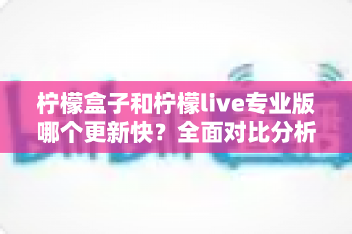 柠檬盒子和柠檬live专业版哪个更新快？全面对比分析与选择指南