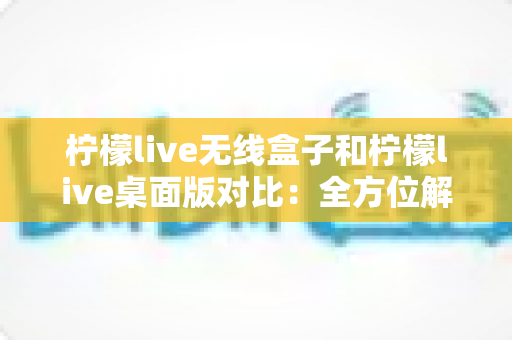 柠檬live无线盒子和柠檬live桌面版对比：全方位解析帮你选出最佳直播搭档