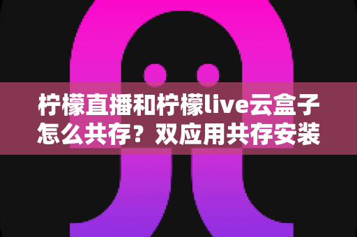 柠檬直播和柠檬live云盒子怎么共存？双应用共存安装与使用全攻略