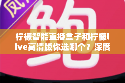 柠檬智能直播盒子和柠檬live高清版你选哪个？深度对比测评与选购全攻略