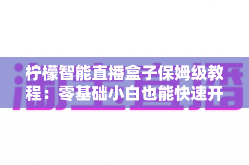 柠檬智能直播盒子保姆级教程：零基础小白也能快速开播的全流程实战指南