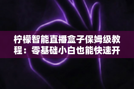 柠檬智能直播盒子保姆级教程：零基础小白也能快速开播的全流程实战指南