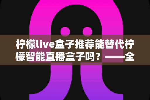 柠檬live盒子推荐能替代柠檬智能直播盒子吗?——全面对比与选购深度指南 柠檬live盒子推荐能替代柠檬智能直播盒子吗?——全面对比与选购深度指南