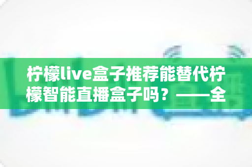 柠檬live盒子推荐能替代柠檬智能直播盒子吗?——全面对比与选购深度指南 柠檬live盒子推荐能替代柠檬智能直播盒子吗?——全面对比与选购深度指南