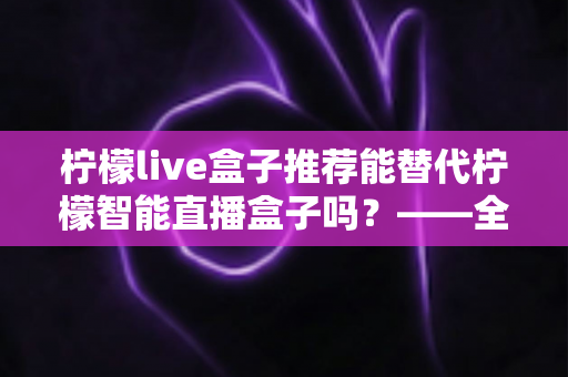 柠檬live盒子推荐能替代柠檬智能直播盒子吗？——全面对比与选购深度指南