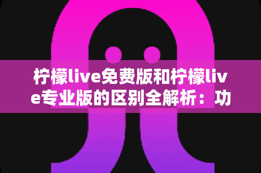 柠檬live免费版和柠檬live专业版的区别全解析：功能、价格与适用人群一网打尽