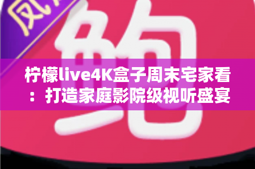 柠檬live4K盒子周末宅家看：打造家庭影院级视听盛宴，让每个周末都不将就