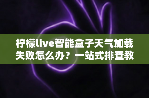 柠檬live智能盒子天气加载失败怎么办?一站式排查教程助你快速修复天气显示问题 柠檬live智能盒子天气加载失败怎么办?一站式排查教程助你快速修复天气显示问题