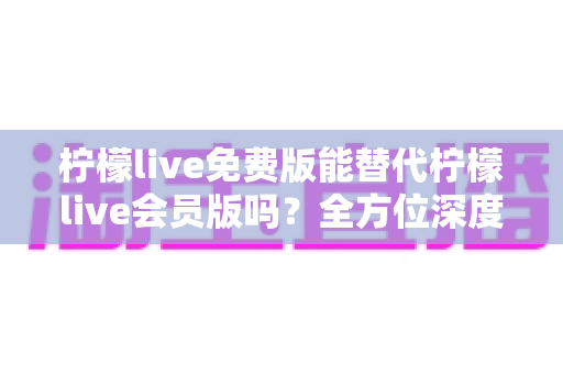 柠檬live免费版能替代柠檬live会员版吗?全方位深度对比与实用选购指南 柠檬live免费版能替代柠檬live会员版吗?全方位深度对比与实用选购指南
