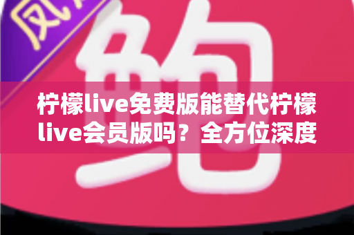 柠檬live免费版能替代柠檬live会员版吗？全方位深度对比与实用选购指南