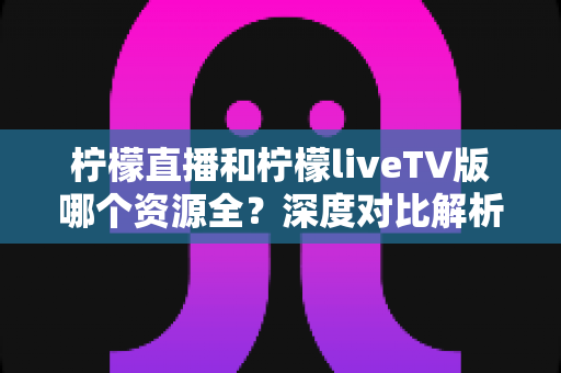 柠檬直播和柠檬liveTV版哪个资源全?深度对比解析,帮你找到资源更丰富的观看选择 柠檬直播和柠檬liveTV版哪个资源全?深度对比解析,帮你找到资源更丰富的观看选择