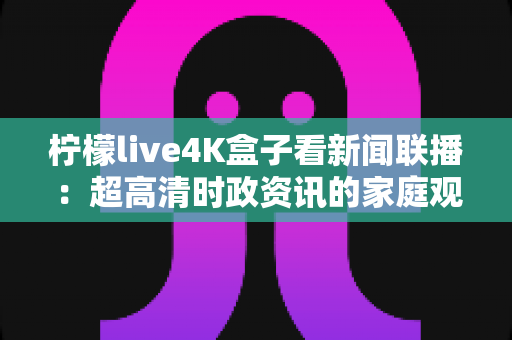 柠檬live4K盒子看新闻联播：超高清时政资讯的家庭观看全攻略