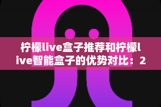 柠檬live盒子推荐和柠檬live智能盒子的优势对比:2024最新选购指南与深度测评 柠檬live盒子推荐和柠檬live智能盒子的优势对比:2024最新选购指南与深度测评