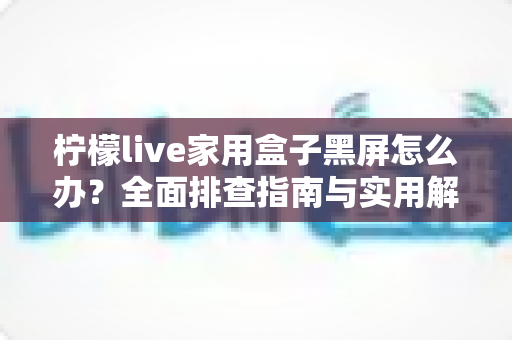 柠檬live家用盒子黑屏怎么办?全面排查指南与实用解决方案 柠檬live家用盒子黑屏怎么办?全面排查指南与实用解决方案