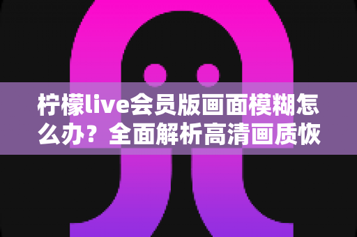 柠檬live会员版画面模糊怎么办?全面解析高清画质恢复方法与实用优化技巧 柠檬live会员版画面模糊怎么办?全面解析高清画质恢复方法与实用优化技巧