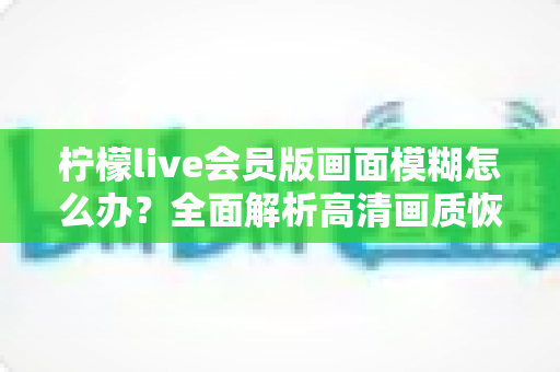 柠檬live会员版画面模糊怎么办？全面解析高清画质恢复方法与实用优化技巧