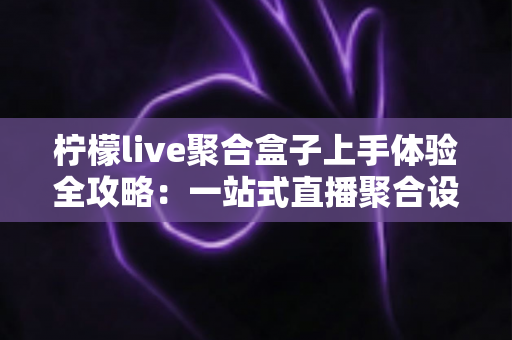 柠檬live聚合盒子上手体验全攻略：一站式直播聚合设备的真实评测与深度解析