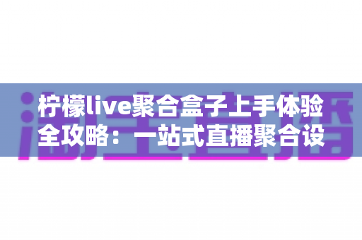 柠檬live聚合盒子上手体验全攻略：一站式直播聚合设备的真实评测与深度解析
