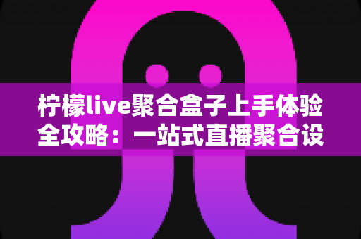 柠檬live聚合盒子上手体验全攻略：一站式直播聚合设备的真实评测与深度解析