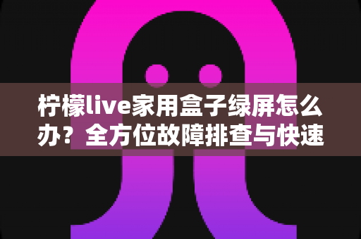 柠檬live家用盒子绿屏怎么办？全方位故障排查与快速修复实用指南