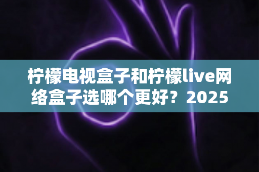 柠檬电视盒子和柠檬live网络盒子选哪个更好？2025年超全对比评测与选购避坑指南