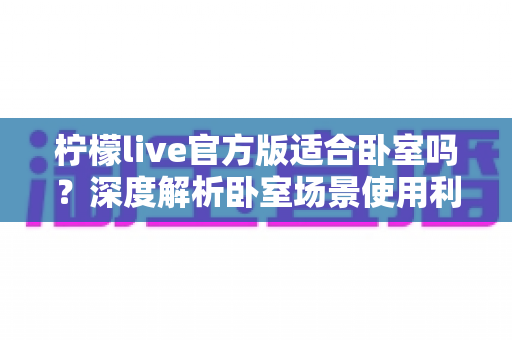 柠檬live官方版适合卧室吗?深度解析卧室场景使用利弊与健康观看全指南 柠檬live官方版适合卧室吗?深度解析卧室场景使用利弊与健康观看全指南