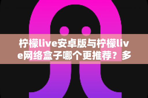 柠檬live安卓版与柠檬live网络盒子哪个更推荐？多维度深度对比一次讲透