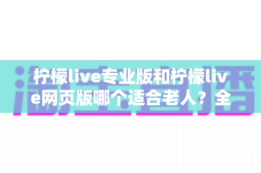 柠檬live专业版和柠檬live网页版哪个适合老人?全方位对比解析,帮长辈轻松享受直播时光 柠檬live专业版和柠檬live网页版哪个适合老人?全方位对比解析,帮长辈轻松享受直播时光