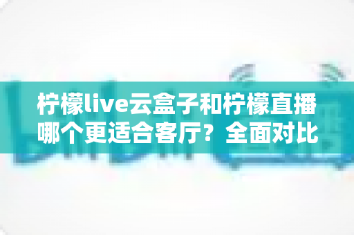 柠檬live云盒子和柠檬直播哪个更适合客厅？全面对比帮你找到最佳选择