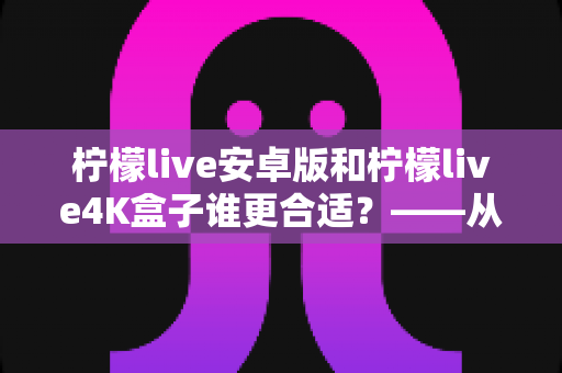 柠檬live安卓版和柠檬live4K盒子谁更合适？——从画质、操作到性价比的全方位对比指南