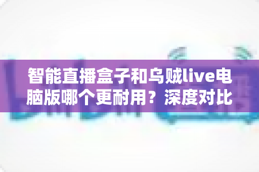 智能直播盒子和乌贼live电脑版哪个更耐用？深度对比分析与实用选购指南