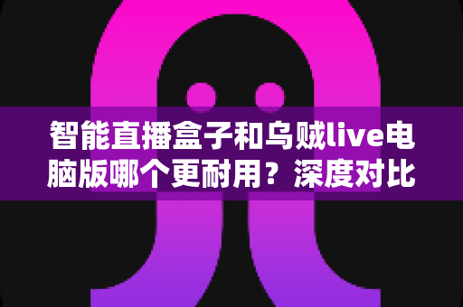 智能直播盒子和乌贼live电脑版哪个更耐用？深度对比分析与实用选购指南