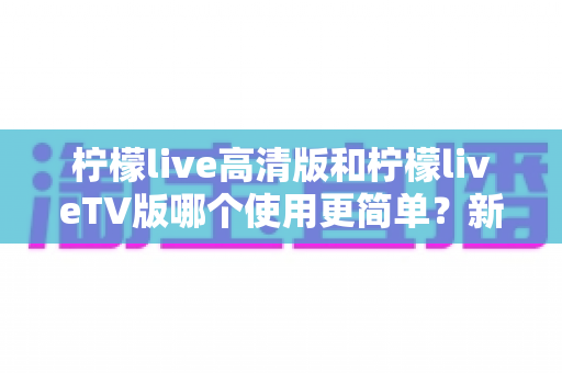 柠檬live高清版和柠檬liveTV版哪个使用更简单？新手必看的深度对比与选择指南